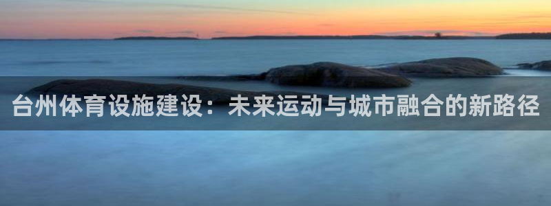 凯捷体育神州：台州体育设施建设：未来运动与城市融合的